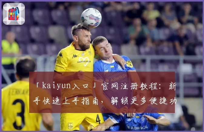 「kaiyun入口」官网注册教程：新手快速上手指南，解锁更多便捷功能