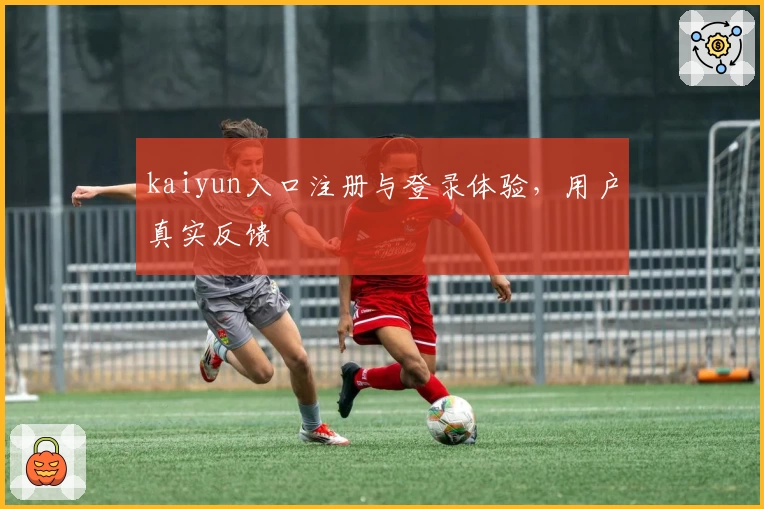 kaiyun入口注册与登录体验,用户真实反馈