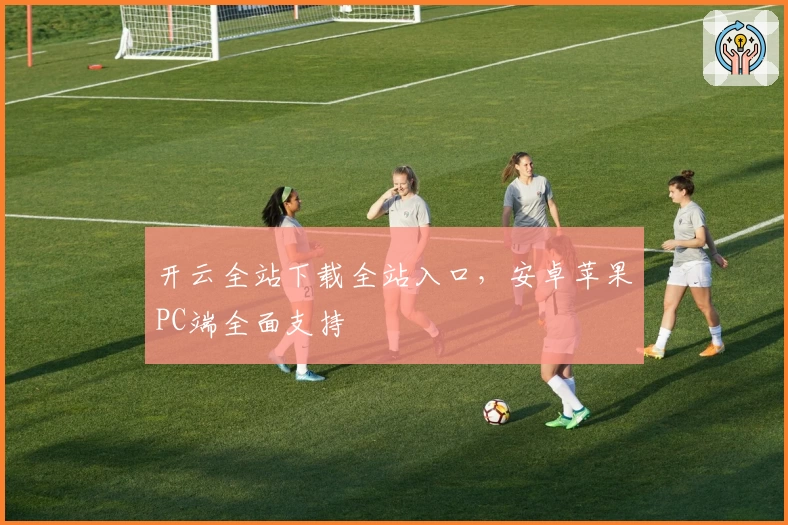 开云全站下载全站入口，安卓苹果PC端全面支持