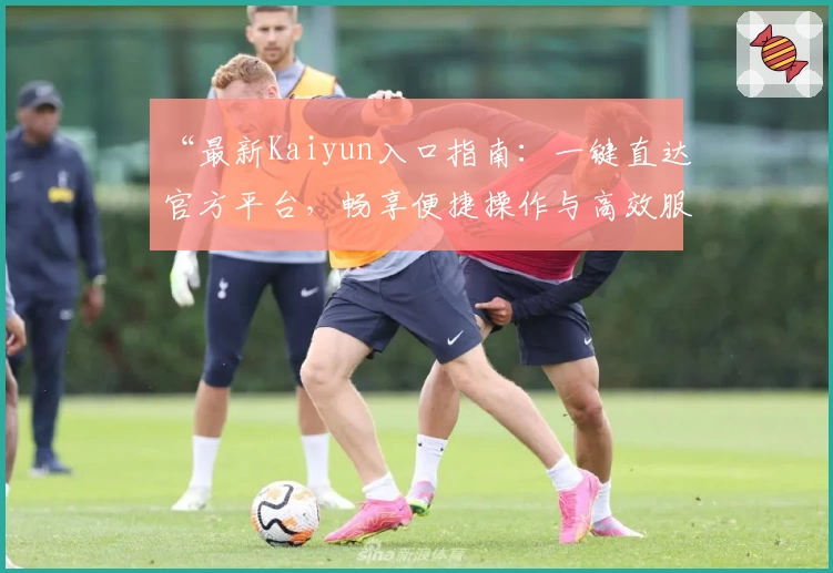 “最新Kaiyun入口指南：一键直达官方平台，畅享便捷操作与高效服务体验”