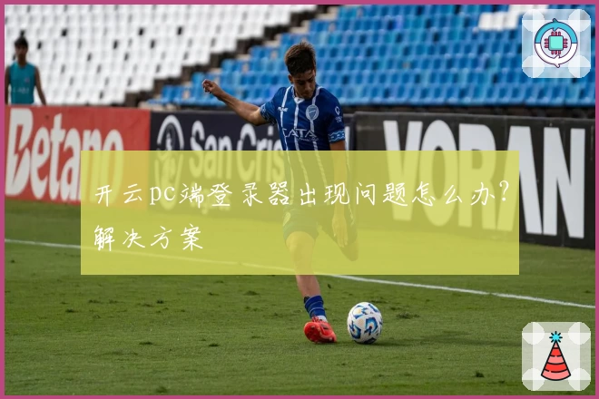开云pc端登录器出现问题怎么办？解决方案