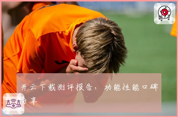开云下载测评报告，功能性能口碑分享