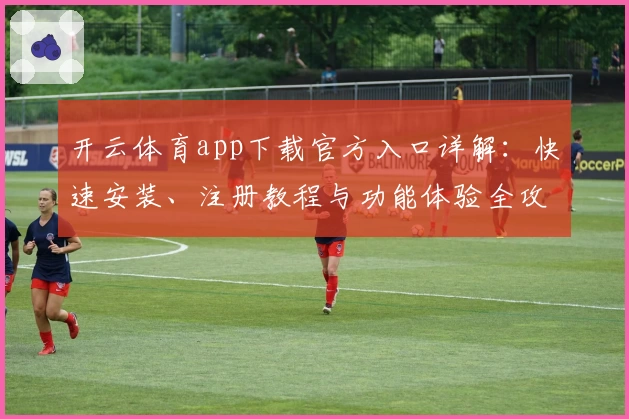 开云体育app下载官方入口详解：快速安装、注册教程与功能体验全攻略