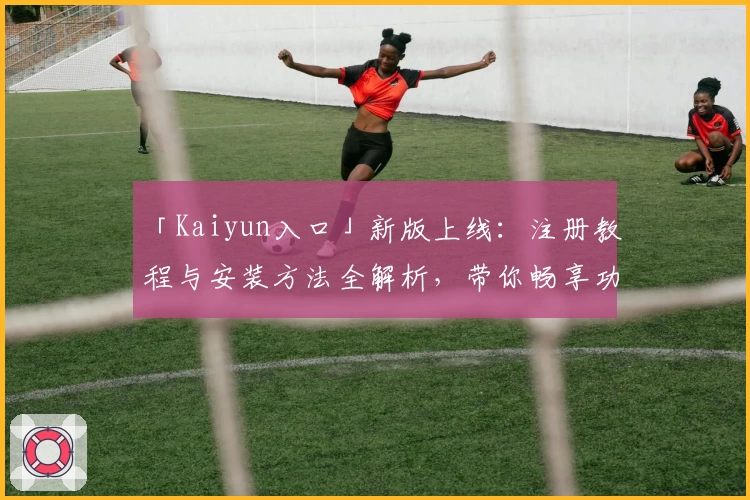 「Kaiyun入口」新版上线：注册教程与安装方法全解析，带你畅享功能亮点！