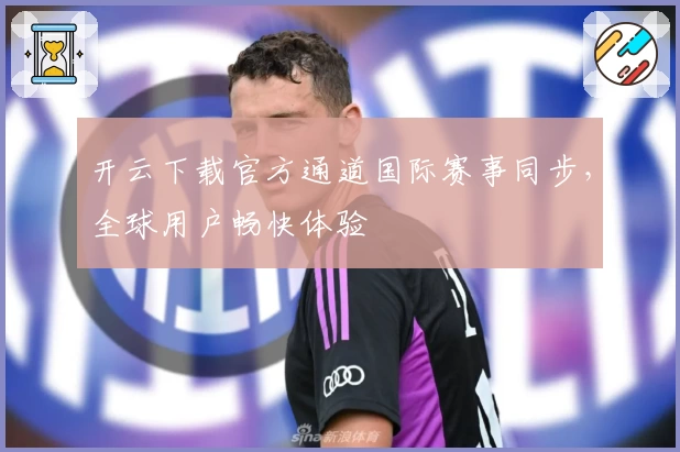 开云下载官方通道国际赛事同步，全球用户畅快体验